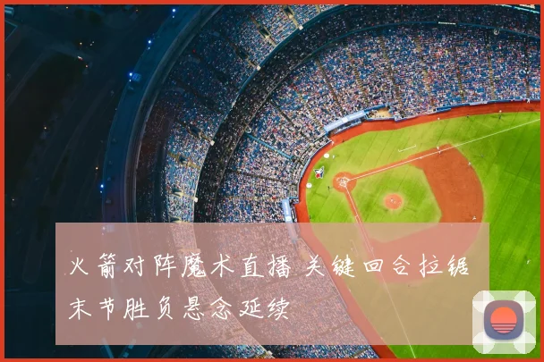 火箭对阵魔术直播 关键回合拉锯 末节胜负悬念延续