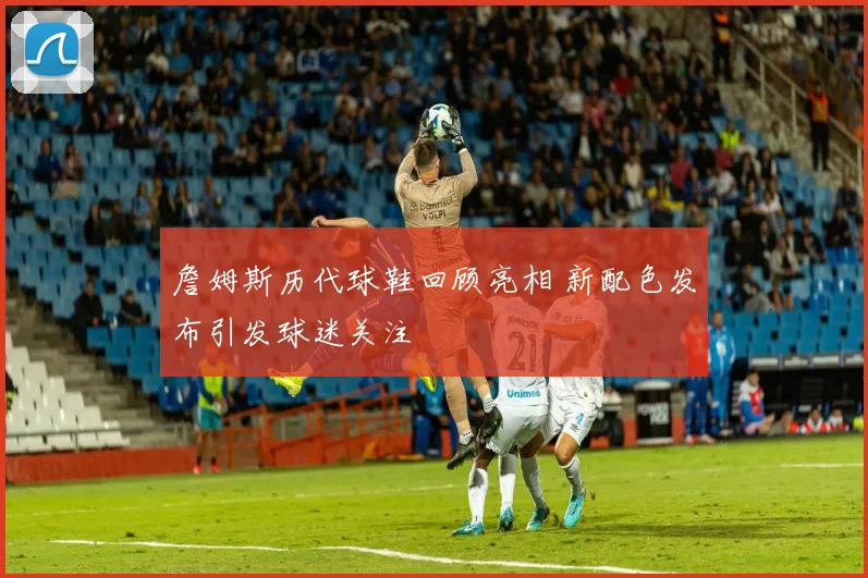 詹姆斯历代球鞋回顾亮相 新配色发布引发球迷关注