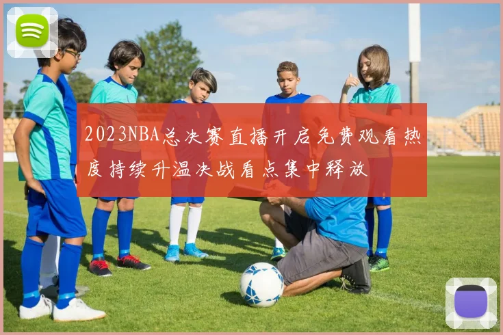 2023NBA总决赛直播开启免费观看热度持续升温决战看点集中释放