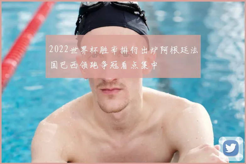 2022世界杯胜率排行出炉阿根廷法国巴西领跑争冠看点集中
