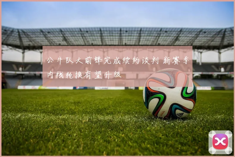 公牛队大前锋完成续约谈判 新赛季内线轮换有望升级