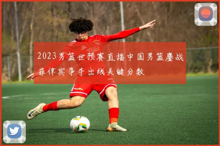 2023男篮世预赛直播中国男篮鏖战菲律宾争夺出线关键分数