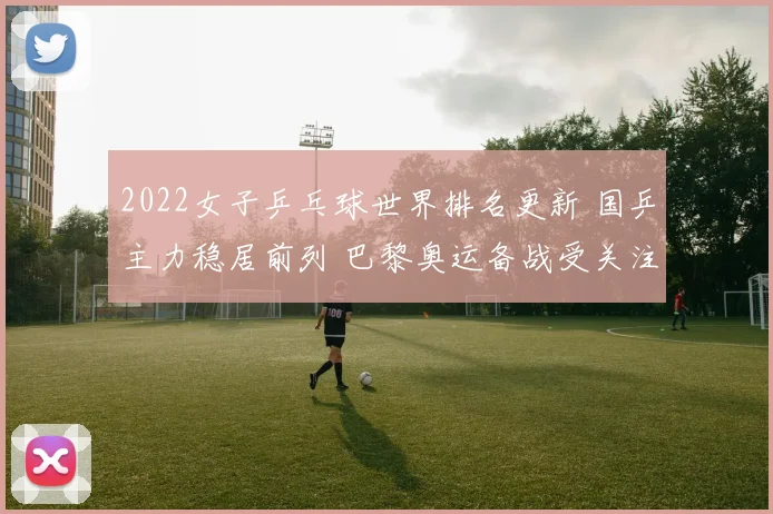 2022女子乒乓球世界排名更新 国乒主力稳居前列 巴黎奥运备战受关注