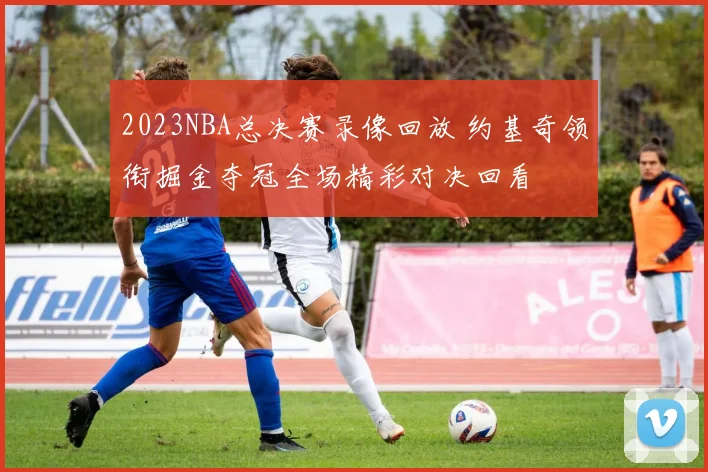 2023NBA总决赛录像回放 约基奇领衔掘金夺冠全场精彩对决回看