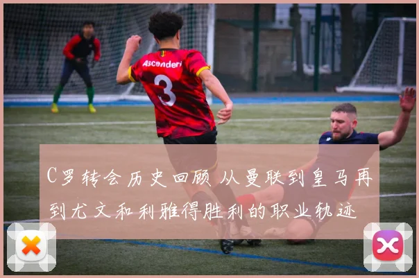 C罗转会历史回顾 从曼联到皇马再到尤文和利雅得胜利的职业轨迹