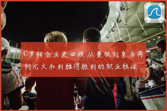 C罗转会历史回顾 从曼联到皇马再到尤文和利雅得胜利的职业轨迹