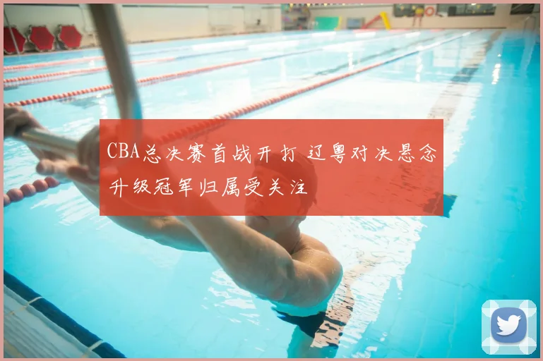 CBA总决赛首战开打 辽粤对决悬念升级冠军归属受关注