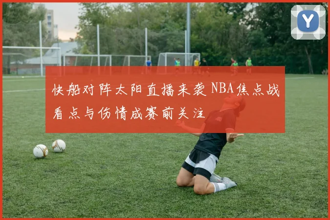快船对阵太阳直播来袭 NBA焦点战看点与伤情成赛前关注