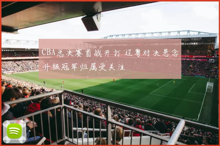CBA总决赛首战开打 辽粤对决悬念升级冠军归属受关注