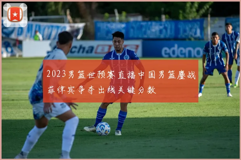 2023男篮世预赛直播中国男篮鏖战菲律宾争夺出线关键分数