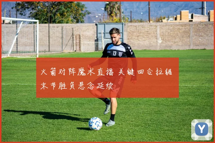 火箭对阵魔术直播 关键回合拉锯 末节胜负悬念延续