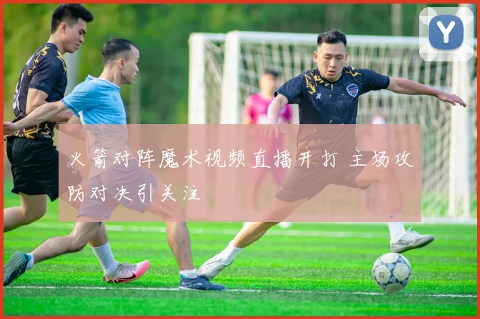 火箭对阵魔术视频直播开打 主场攻防对决引关注