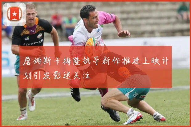詹姆斯卡梅隆执导新作推进上映计划引发影迷关注
