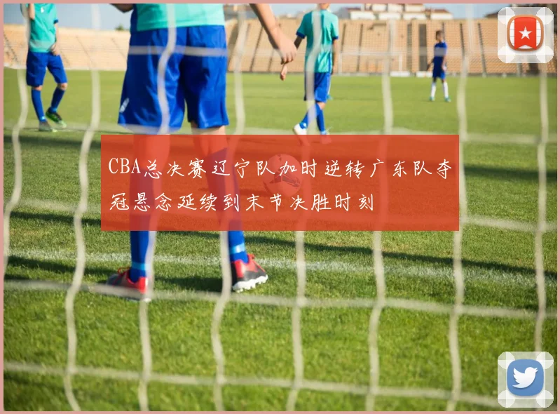 CBA总决赛辽宁队加时逆转广东队夺冠悬念延续到末节决胜时刻