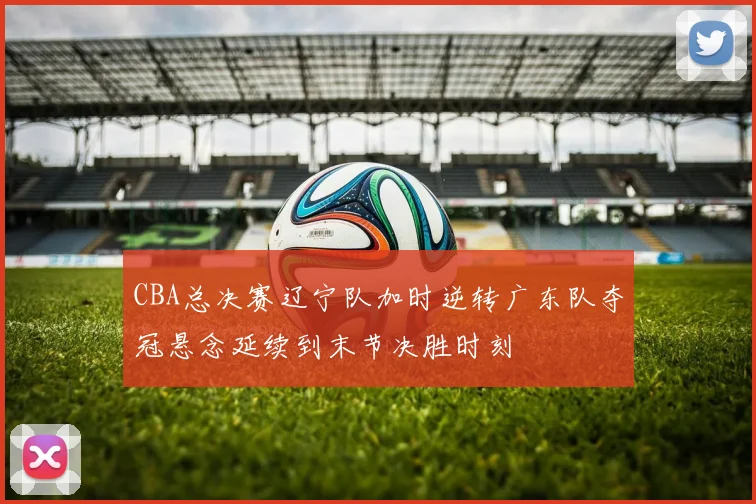 CBA总决赛辽宁队加时逆转广东队夺冠悬念延续到末节决胜时刻