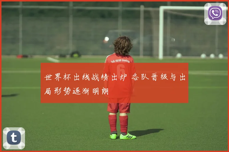 世界杯出线战绩出炉 各队晋级与出局形势逐渐明朗